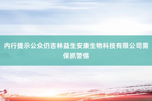 内行提示公众仍吉林益生安康生物科技有限公司需保抓警惕