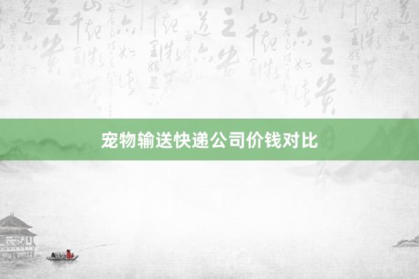 宠物输送快递公司价钱对比